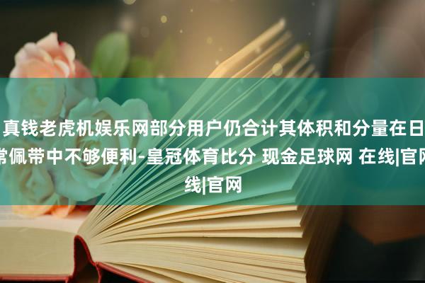真钱老虎机娱乐网部分用户仍合计其体积和分量在日常佩带中不够便利-皇冠体育比分 现金足球网 在线|官网
