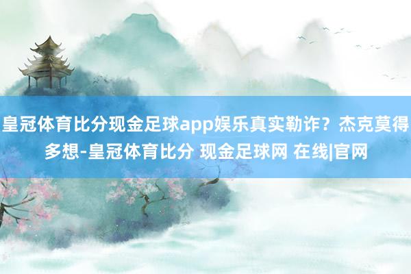 皇冠体育比分现金足球app娱乐真实勒诈？杰克莫得多想-皇冠体育比分 现金足球网 在线|官网