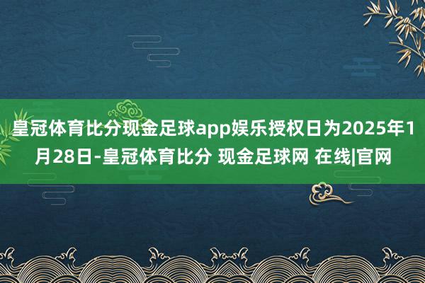 皇冠体育比分现金足球app娱乐授权日为2025年1月28日-皇冠体育比分 现金足球网 在线|官网