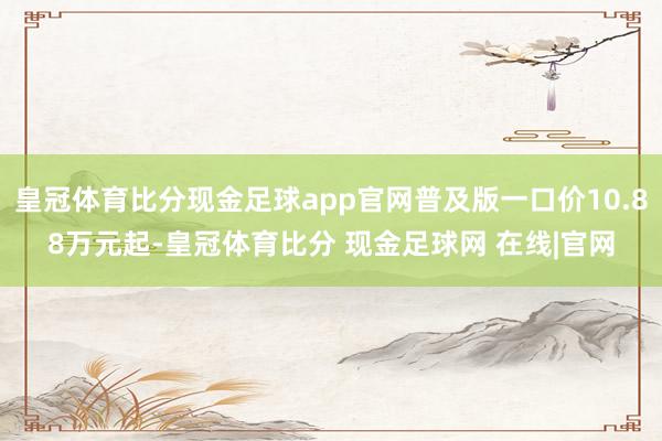 皇冠体育比分现金足球app官网普及版一口价10.88万元起-皇冠体育比分 现金足球网 在线|官网