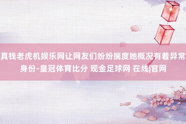 真钱老虎机娱乐网让网友们纷纷揣度她概况有着异常身份-皇冠体育比分 现金足球网 在线|官网