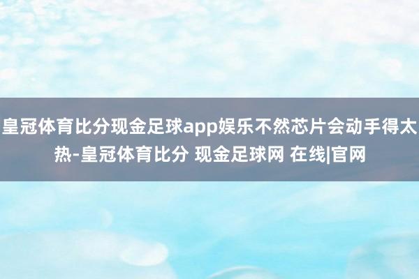 皇冠体育比分现金足球app娱乐不然芯片会动手得太热-皇冠体育比分 现金足球网 在线|官网