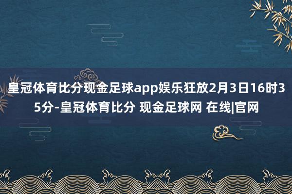 皇冠体育比分现金足球app娱乐狂放2月3日16时35分-皇冠体育比分 现金足球网 在线|官网