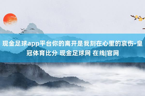现金足球app平台你的离开是我刻在心里的哀伤-皇冠体育比分 现金足球网 在线|官网