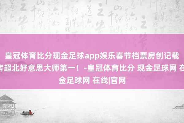 皇冠体育比分现金足球app娱乐春节档票房创记载、总票房超北好意思大师第一！-皇冠体育比分 现金足球网 在线|官网