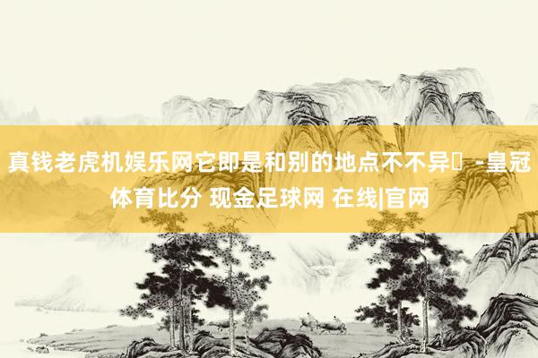 真钱老虎机娱乐网它即是和别的地点不不异❗-皇冠体育比分 现金足球网 在线|官网