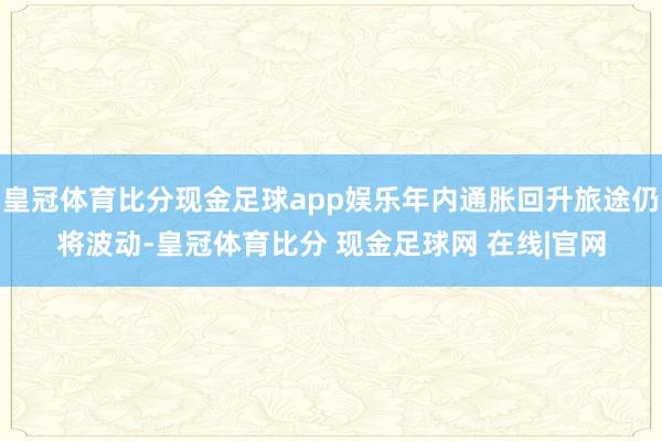 皇冠体育比分现金足球app娱乐年内通胀回升旅途仍将波动-皇冠体育比分 现金足球网 在线|官网