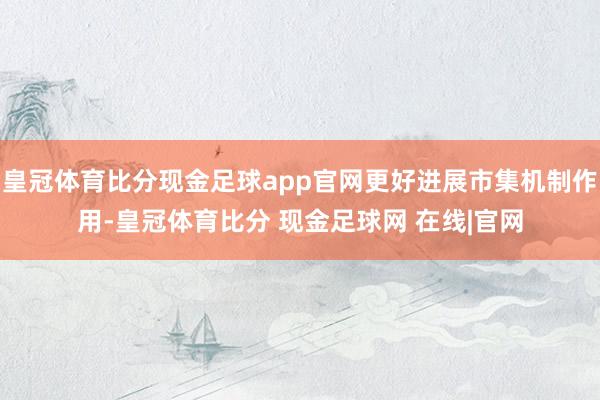皇冠体育比分现金足球app官网更好进展市集机制作用-皇冠体育比分 现金足球网 在线|官网