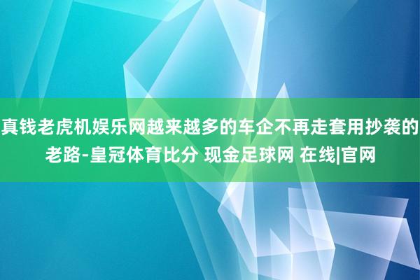 真钱老虎机娱乐网越来越多的车企不再走套用抄袭的老路-皇冠体育比分 现金足球网 在线|官网
