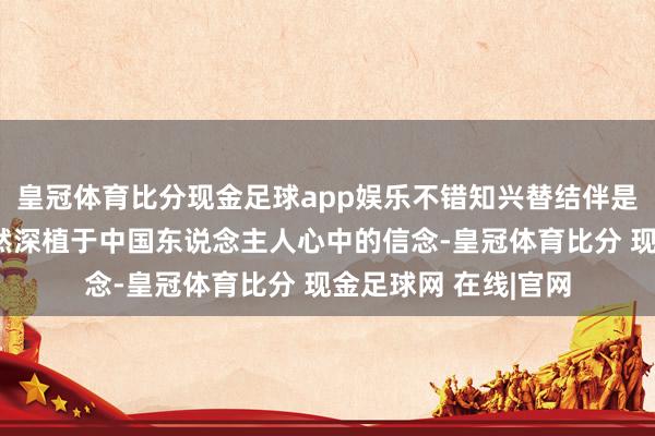 皇冠体育比分现金足球app娱乐不错知兴替结伴是中国历史的主体亦然深植于中国东说念主人心中的信念-皇冠体育比分 现金足球网 在线|官网