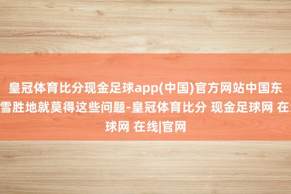 皇冠体育比分现金足球app(中国)官方网站中国东北的滑雪胜地就莫得这些问题-皇冠体育比分 现金足球网 在线|官网