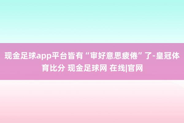 现金足球app平台皆有“审好意思疲倦”了-皇冠体育比分 现金足球网 在线|官网