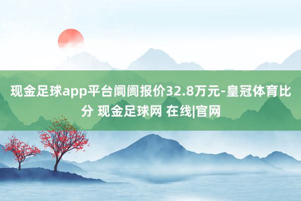 现金足球app平台阛阓报价32.8万元-皇冠体育比分 现金足球网 在线|官网