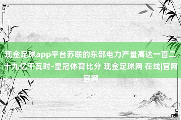 现金足球app平台苏联的东部电力产量高达一百二十九亿千瓦时-皇冠体育比分 现金足球网 在线|官网