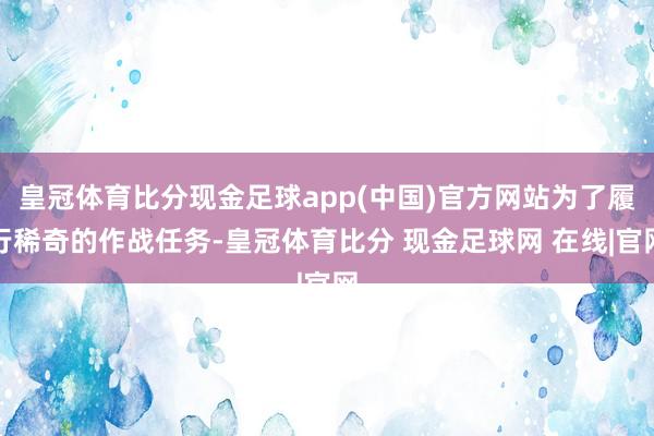 皇冠体育比分现金足球app(中国)官方网站为了履行稀奇的作战任务-皇冠体育比分 现金足球网 在线|官网