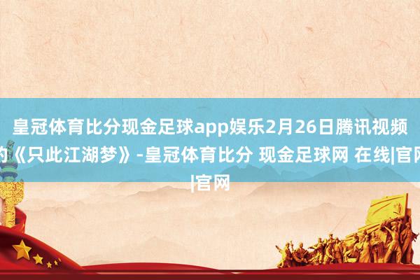 皇冠体育比分现金足球app娱乐2月26日腾讯视频的《只此江湖梦》-皇冠体育比分 现金足球网 在线|官网