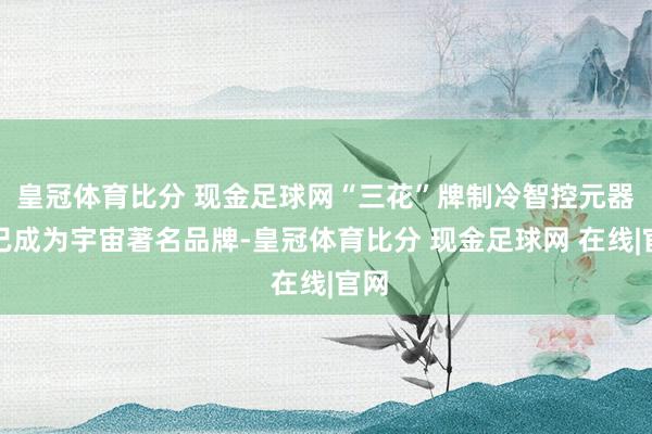 皇冠体育比分 现金足球网“三花”牌制冷智控元器件已成为宇宙著名品牌-皇冠体育比分 现金足球网 在线|官网