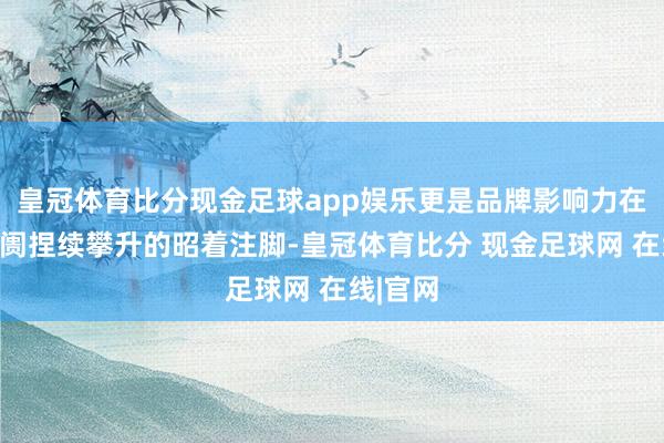 皇冠体育比分现金足球app娱乐更是品牌影响力在国际阛阓捏续攀升的昭着注脚-皇冠体育比分 现金足球网 在线|官网