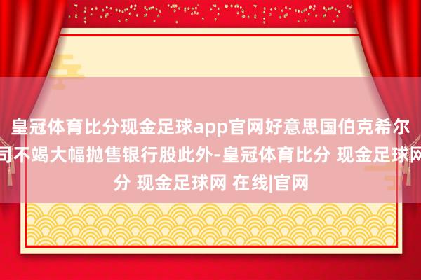皇冠体育比分现金足球app官网好意思国伯克希尔-哈撒韦公司不竭大幅抛售银行股此外-皇冠体育比分 现金足球网 在线|官网