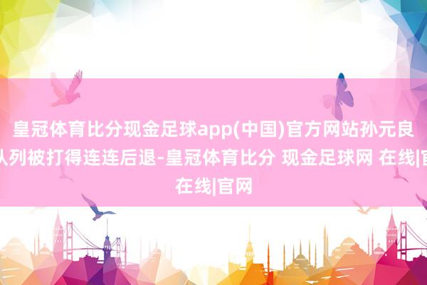 皇冠体育比分现金足球app(中国)官方网站孙元良的队列被打得连连后退-皇冠体育比分 现金足球网 在线|官网