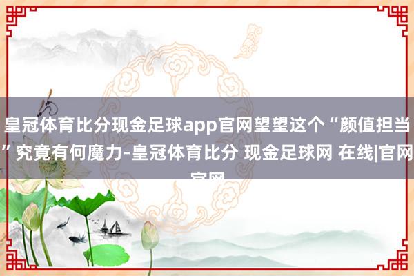 皇冠体育比分现金足球app官网望望这个“颜值担当”究竟有何魔力-皇冠体育比分 现金足球网 在线|官网