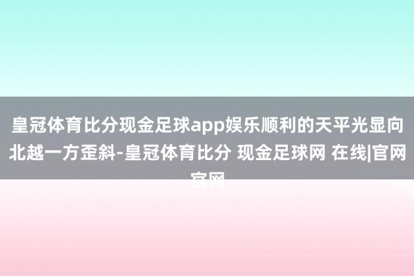 皇冠体育比分现金足球app娱乐顺利的天平光显向北越一方歪斜-皇冠体育比分 现金足球网 在线|官网