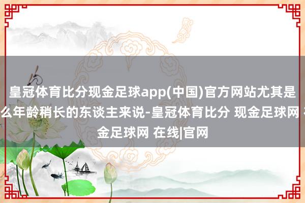 皇冠体育比分现金足球app(中国)官方网站尤其是像老张这么年龄稍长的东谈主来说-皇冠体育比分 现金足球网 在线|官网
