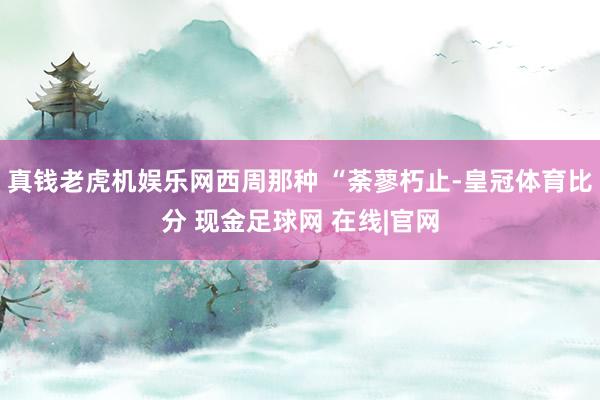 真钱老虎机娱乐网西周那种 “荼蓼朽止-皇冠体育比分 现金足球网 在线|官网