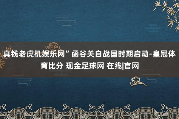 真钱老虎机娱乐网”函谷关自战国时期启动-皇冠体育比分 现金足球网 在线|官网