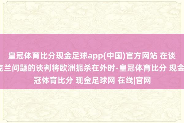 皇冠体育比分现金足球app(中国)官方网站 在谈及好意思俄就乌克兰问题的谈判将欧洲扼杀在外时-皇冠体育比分 现金足球网 在线|官网