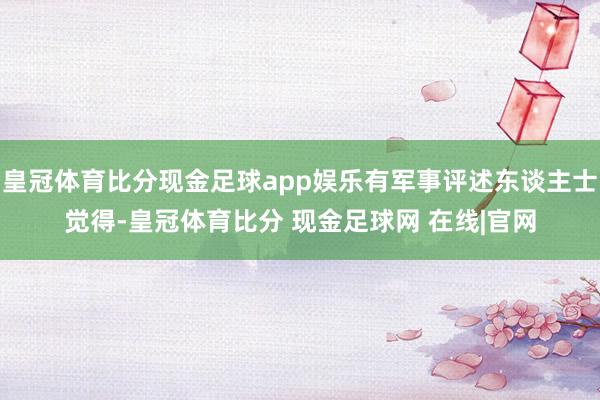 皇冠体育比分现金足球app娱乐有军事评述东谈主士觉得-皇冠体育比分 现金足球网 在线|官网