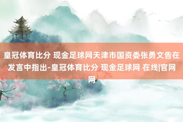 皇冠体育比分 现金足球网天津市国资委张勇文告在发言中指出-皇冠体育比分 现金足球网 在线|官网