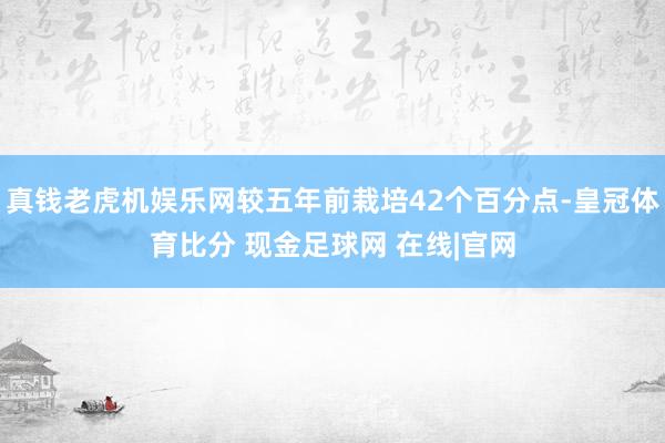 真钱老虎机娱乐网较五年前栽培42个百分点-皇冠体育比分 现金足球网 在线|官网