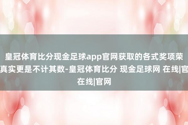 皇冠体育比分现金足球app官网获取的各式奖项荣誉真实更是不计其数-皇冠体育比分 现金足球网 在线|官网