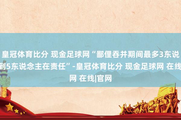 皇冠体育比分 现金足球网“鄙俚吞并期间最多3东说念主到5东说念主在责任”-皇冠体育比分 现金足球网 在线|官网