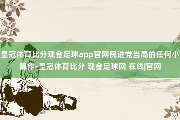 皇冠体育比分现金足球app官网民进党当局的任何小算作-皇冠体育比分 现金足球网 在线|官网