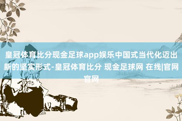 皇冠体育比分现金足球app娱乐中国式当代化迈出新的坚实形式-皇冠体育比分 现金足球网 在线|官网