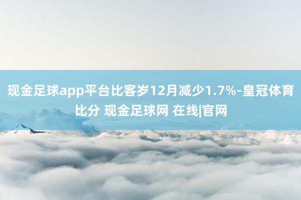 现金足球app平台比客岁12月减少1.7%-皇冠体育比分 现金足球网 在线|官网
