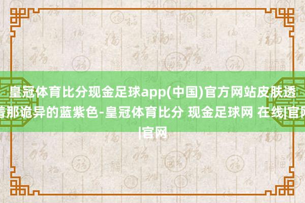 皇冠体育比分现金足球app(中国)官方网站皮肤透着那诡异的蓝紫色-皇冠体育比分 现金足球网 在线|官网