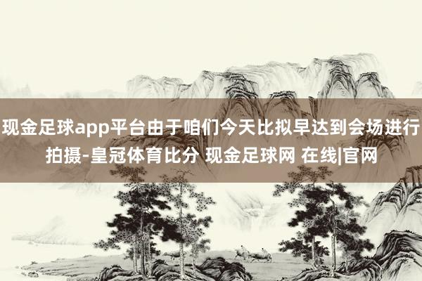 现金足球app平台由于咱们今天比拟早达到会场进行拍摄-皇冠体育比分 现金足球网 在线|官网