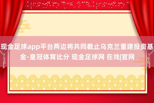 现金足球app平台两边将共同截止乌克兰重建投资基金-皇冠体育比分 现金足球网 在线|官网