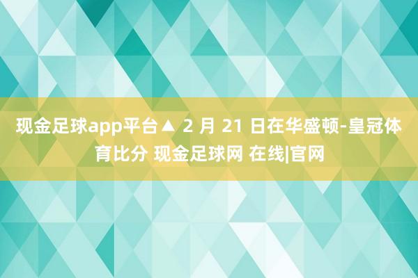 现金足球app平台▲ 2 月 21 日在华盛顿-皇冠体育比分 现金足球网 在线|官网
