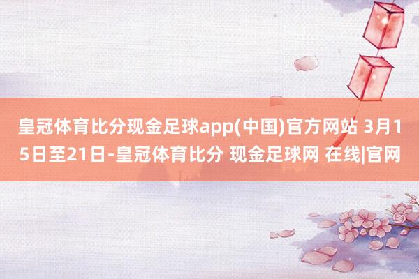皇冠体育比分现金足球app(中国)官方网站 3月15日至21日-皇冠体育比分 现金足球网 在线|官网