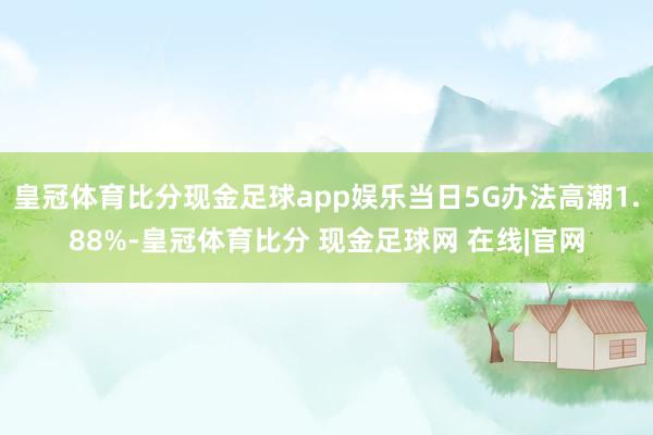 皇冠体育比分现金足球app娱乐当日5G办法高潮1.88%-皇冠体育比分 现金足球网 在线|官网