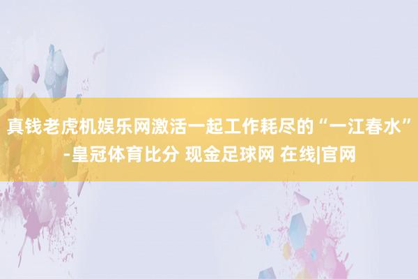真钱老虎机娱乐网激活一起工作耗尽的“一江春水”-皇冠体育比分 现金足球网 在线|官网