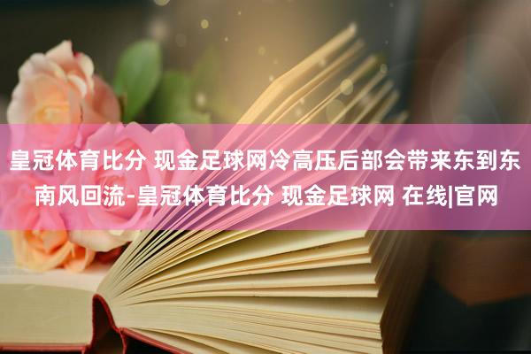 皇冠体育比分 现金足球网冷高压后部会带来东到东南风回流-皇冠体育比分 现金足球网 在线|官网