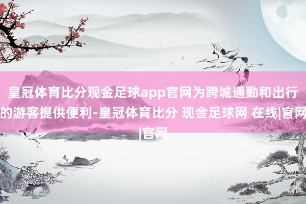 皇冠体育比分现金足球app官网为跨城通勤和出行的游客提供便利-皇冠体育比分 现金足球网 在线|官网