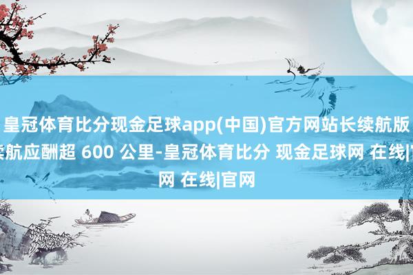 皇冠体育比分现金足球app(中国)官方网站长续航版块续航应酬超 600 公里-皇冠体育比分 现金足球网 在线|官网