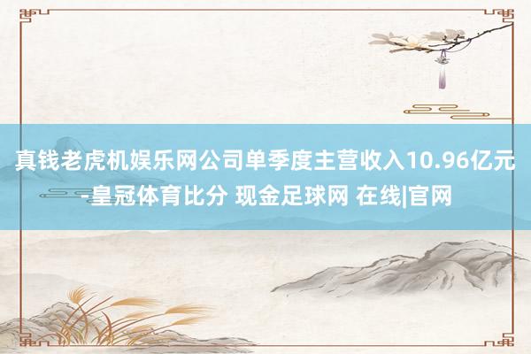 真钱老虎机娱乐网公司单季度主营收入10.96亿元-皇冠体育比分 现金足球网 在线|官网