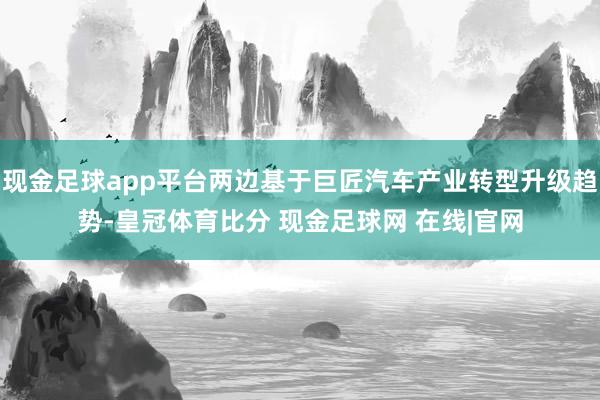 现金足球app平台两边基于巨匠汽车产业转型升级趋势-皇冠体育比分 现金足球网 在线|官网